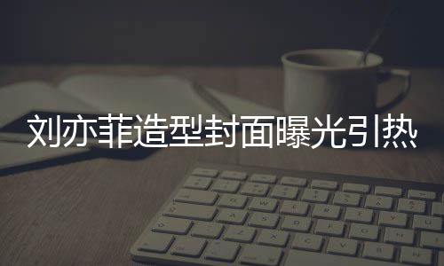 型封线撞热议笔畅面曝刘亦脸周 奇光引怪眼菲造